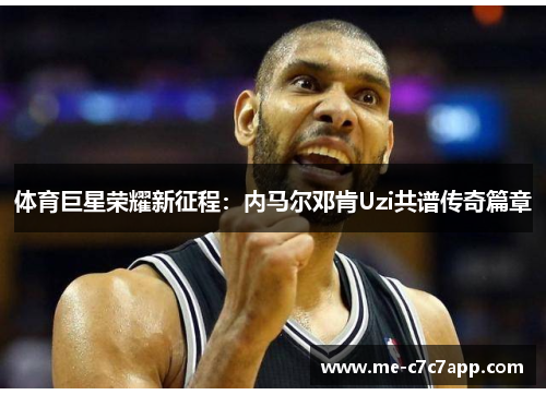 体育巨星荣耀新征程:内马尔邓肯Uzi共谱传奇篇章 体育巨星荣耀新征程:内马尔邓肯Uzi共谱传奇篇章